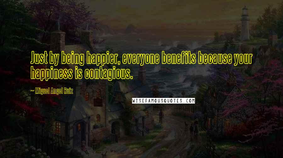 Miguel Angel Ruiz Quotes: Just by being happier, everyone benefits because your happiness is contagious.