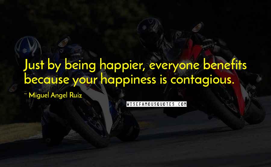 Miguel Angel Ruiz Quotes: Just by being happier, everyone benefits because your happiness is contagious.