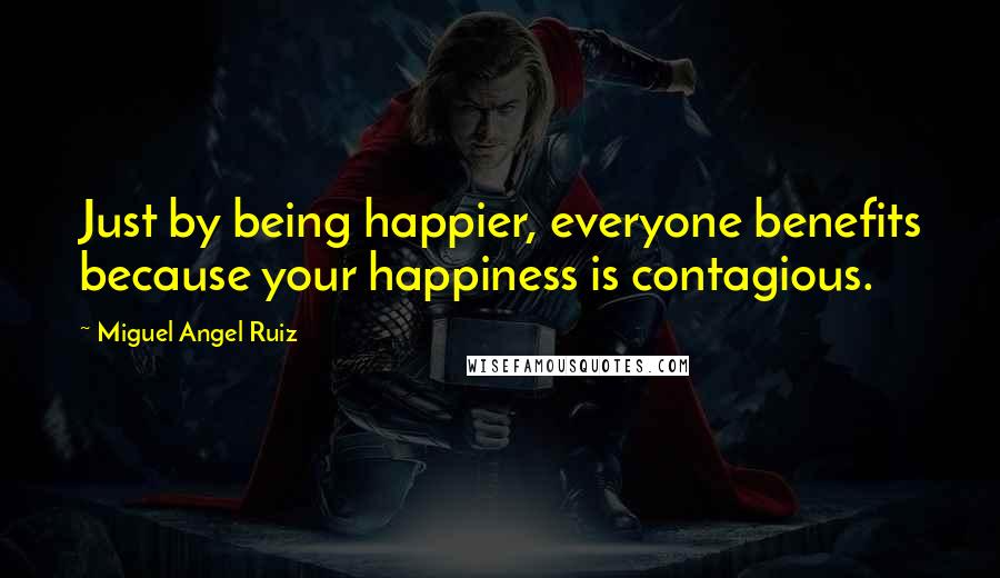 Miguel Angel Ruiz Quotes: Just by being happier, everyone benefits because your happiness is contagious.