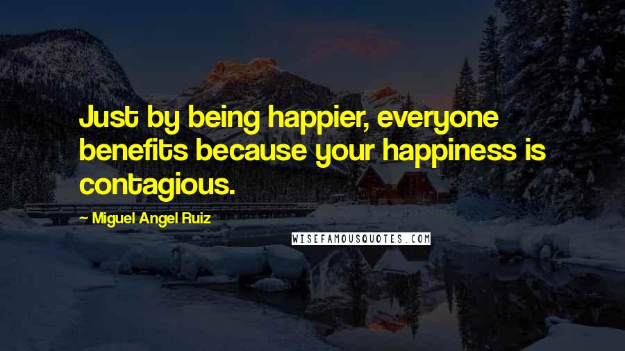 Miguel Angel Ruiz Quotes: Just by being happier, everyone benefits because your happiness is contagious.