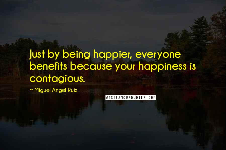 Miguel Angel Ruiz Quotes: Just by being happier, everyone benefits because your happiness is contagious.