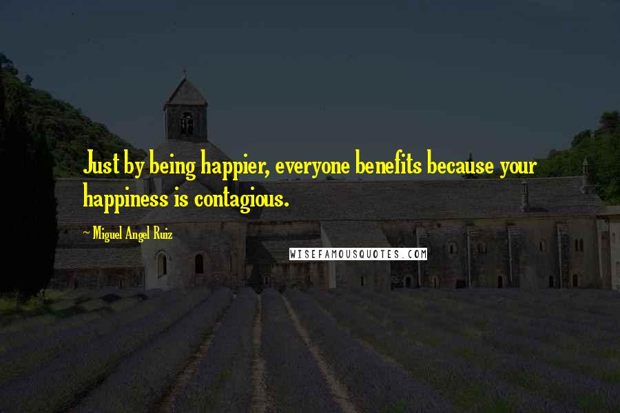 Miguel Angel Ruiz Quotes: Just by being happier, everyone benefits because your happiness is contagious.