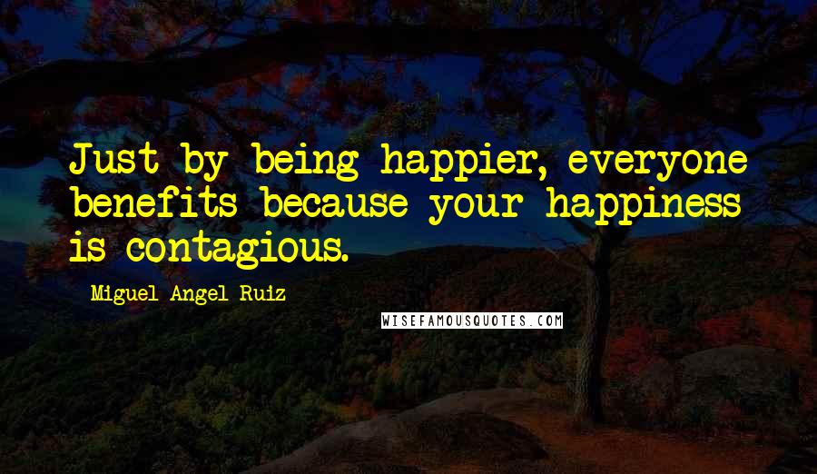 Miguel Angel Ruiz Quotes: Just by being happier, everyone benefits because your happiness is contagious.