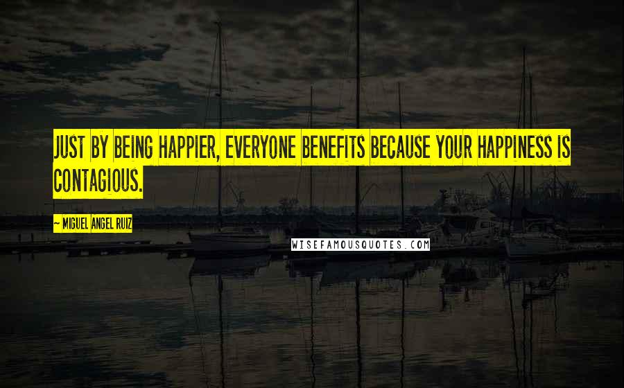 Miguel Angel Ruiz Quotes: Just by being happier, everyone benefits because your happiness is contagious.