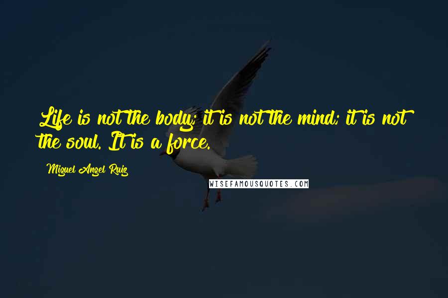 Miguel Angel Ruiz Quotes: Life is not the body; it is not the mind; it is not the soul. It is a force.
