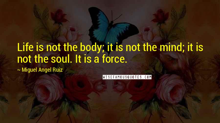 Miguel Angel Ruiz Quotes: Life is not the body; it is not the mind; it is not the soul. It is a force.