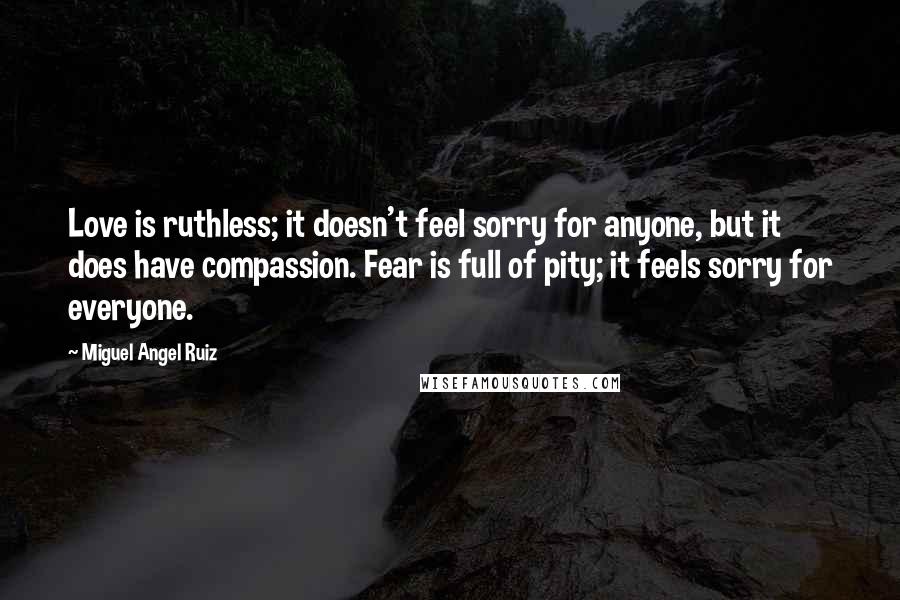 Miguel Angel Ruiz Quotes: Love is ruthless; it doesn't feel sorry for anyone, but it does have compassion. Fear is full of pity; it feels sorry for everyone.