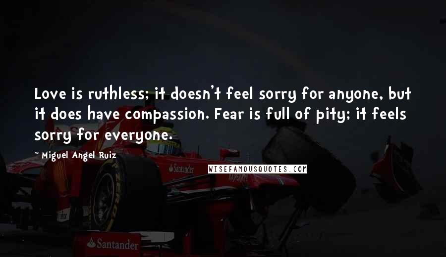 Miguel Angel Ruiz Quotes: Love is ruthless; it doesn't feel sorry for anyone, but it does have compassion. Fear is full of pity; it feels sorry for everyone.
