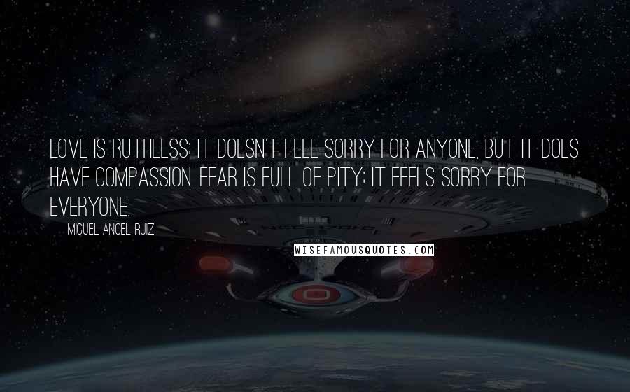 Miguel Angel Ruiz Quotes: Love is ruthless; it doesn't feel sorry for anyone, but it does have compassion. Fear is full of pity; it feels sorry for everyone.