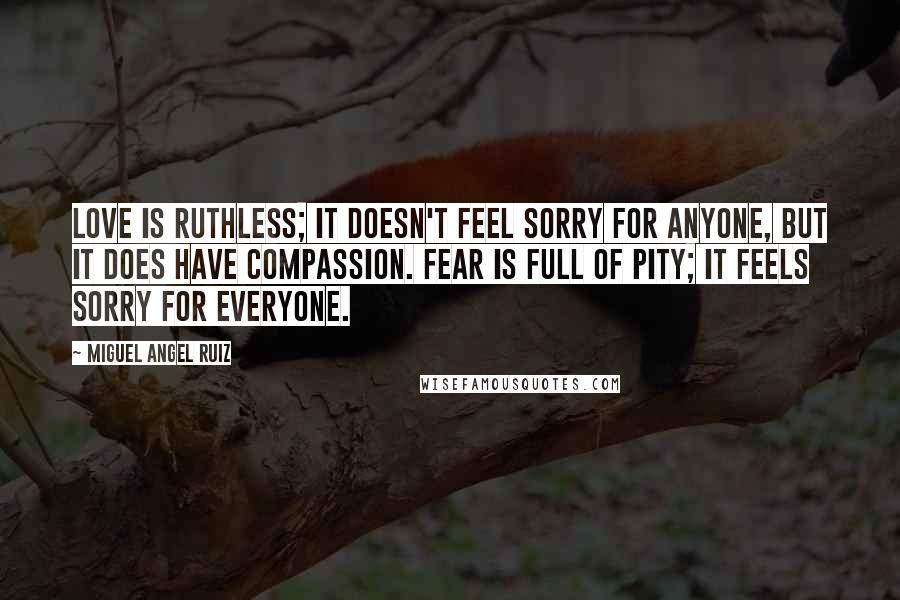 Miguel Angel Ruiz Quotes: Love is ruthless; it doesn't feel sorry for anyone, but it does have compassion. Fear is full of pity; it feels sorry for everyone.