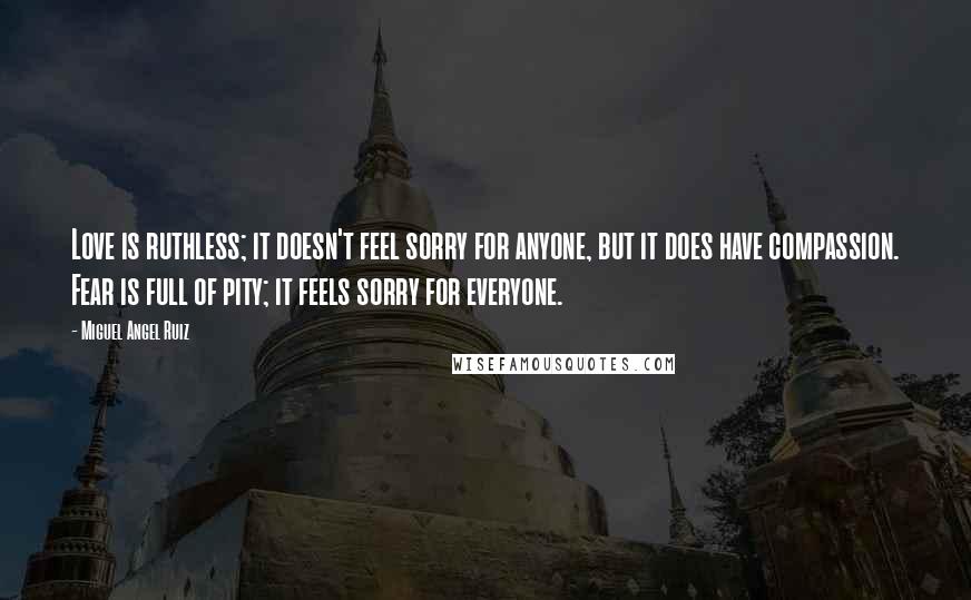 Miguel Angel Ruiz Quotes: Love is ruthless; it doesn't feel sorry for anyone, but it does have compassion. Fear is full of pity; it feels sorry for everyone.