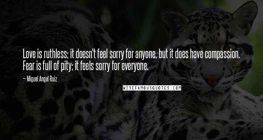 Miguel Angel Ruiz Quotes: Love is ruthless; it doesn't feel sorry for anyone, but it does have compassion. Fear is full of pity; it feels sorry for everyone.