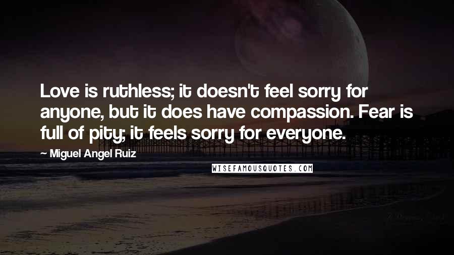 Miguel Angel Ruiz Quotes: Love is ruthless; it doesn't feel sorry for anyone, but it does have compassion. Fear is full of pity; it feels sorry for everyone.