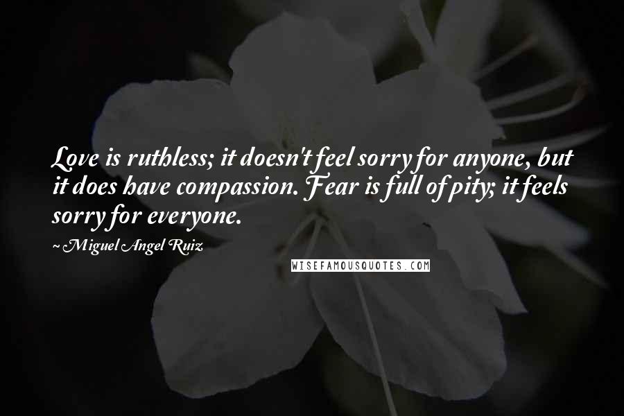 Miguel Angel Ruiz Quotes: Love is ruthless; it doesn't feel sorry for anyone, but it does have compassion. Fear is full of pity; it feels sorry for everyone.