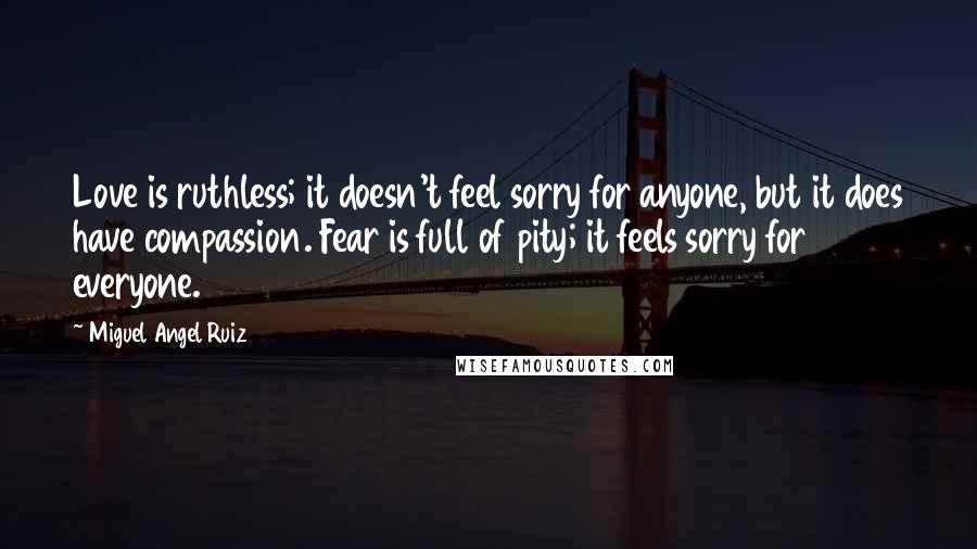 Miguel Angel Ruiz Quotes: Love is ruthless; it doesn't feel sorry for anyone, but it does have compassion. Fear is full of pity; it feels sorry for everyone.