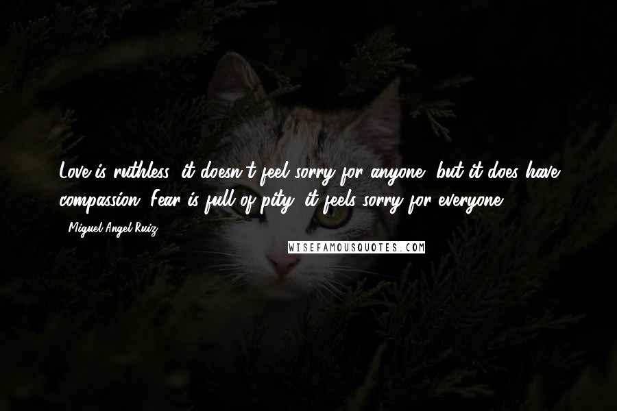 Miguel Angel Ruiz Quotes: Love is ruthless; it doesn't feel sorry for anyone, but it does have compassion. Fear is full of pity; it feels sorry for everyone.