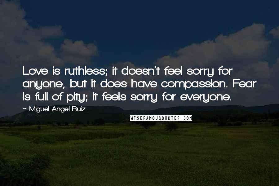 Miguel Angel Ruiz Quotes: Love is ruthless; it doesn't feel sorry for anyone, but it does have compassion. Fear is full of pity; it feels sorry for everyone.