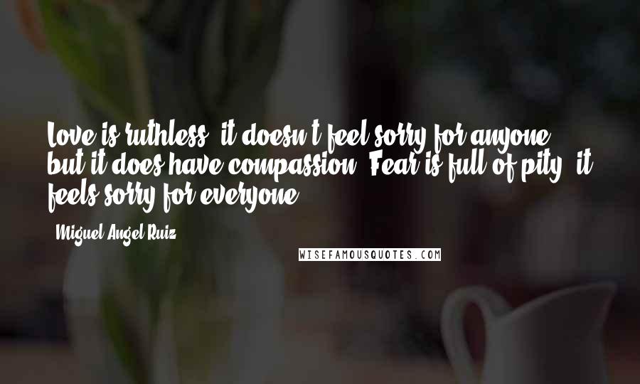 Miguel Angel Ruiz Quotes: Love is ruthless; it doesn't feel sorry for anyone, but it does have compassion. Fear is full of pity; it feels sorry for everyone.