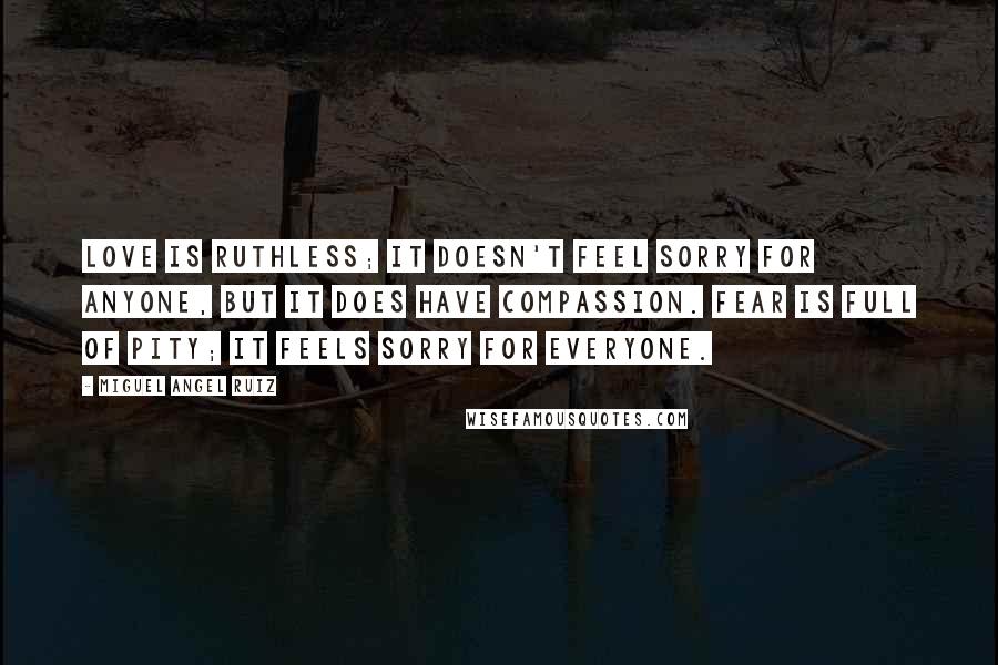 Miguel Angel Ruiz Quotes: Love is ruthless; it doesn't feel sorry for anyone, but it does have compassion. Fear is full of pity; it feels sorry for everyone.