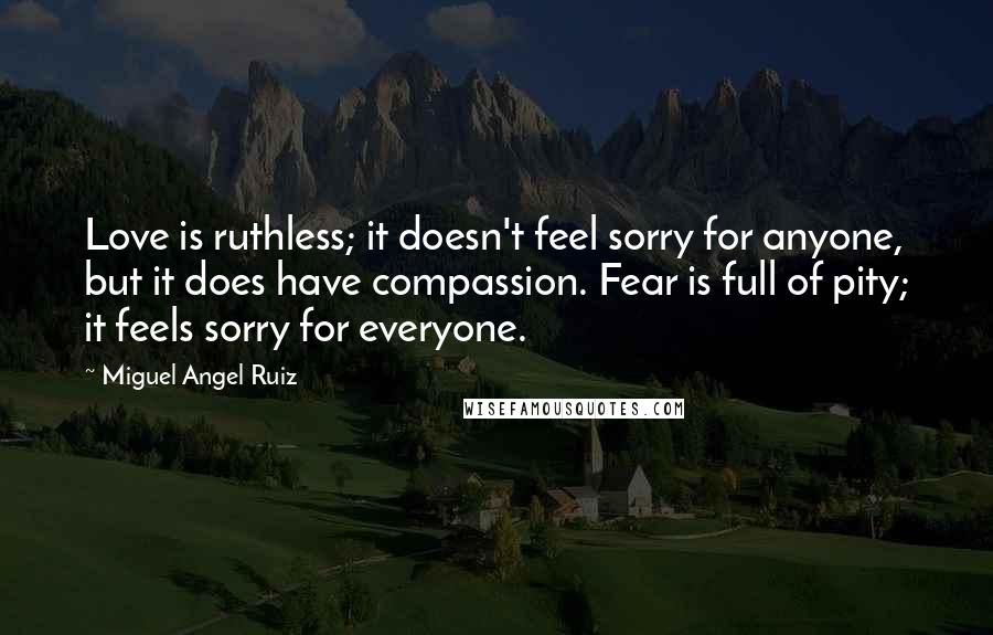 Miguel Angel Ruiz Quotes: Love is ruthless; it doesn't feel sorry for anyone, but it does have compassion. Fear is full of pity; it feels sorry for everyone.