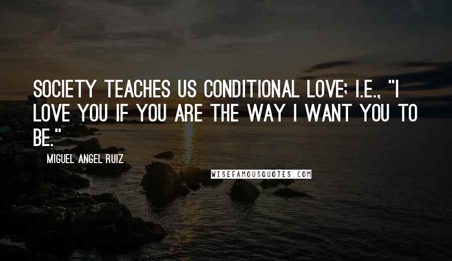 Miguel Angel Ruiz Quotes: Society teaches us conditional love; i.e., "I love you if you are the way I want you to be."