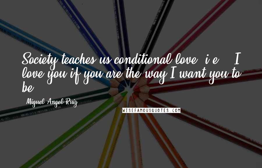 Miguel Angel Ruiz Quotes: Society teaches us conditional love; i.e., "I love you if you are the way I want you to be."