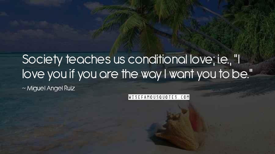 Miguel Angel Ruiz Quotes: Society teaches us conditional love; i.e., "I love you if you are the way I want you to be."