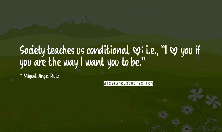 Miguel Angel Ruiz Quotes: Society teaches us conditional love; i.e., "I love you if you are the way I want you to be."