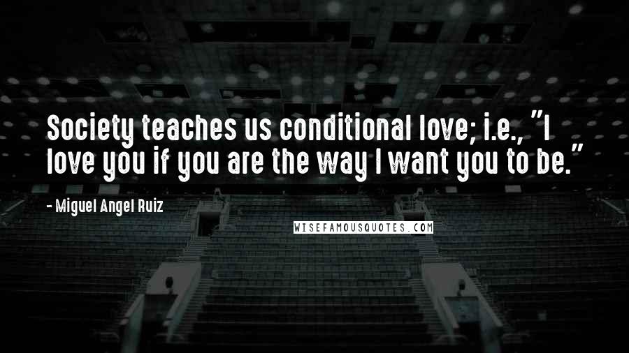 Miguel Angel Ruiz Quotes: Society teaches us conditional love; i.e., "I love you if you are the way I want you to be."