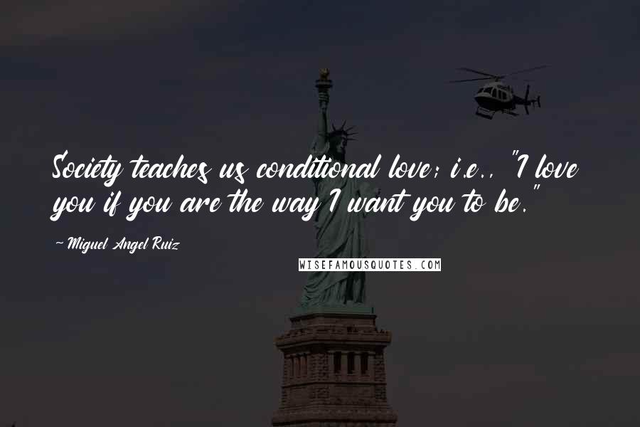 Miguel Angel Ruiz Quotes: Society teaches us conditional love; i.e., "I love you if you are the way I want you to be."