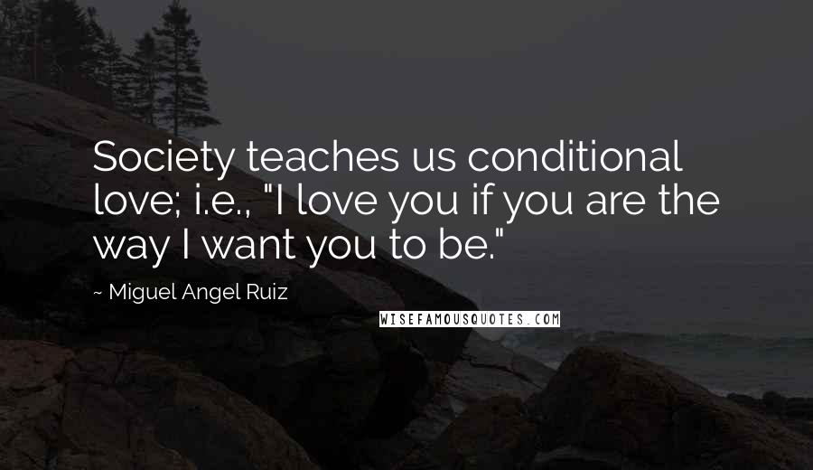 Miguel Angel Ruiz Quotes: Society teaches us conditional love; i.e., "I love you if you are the way I want you to be."