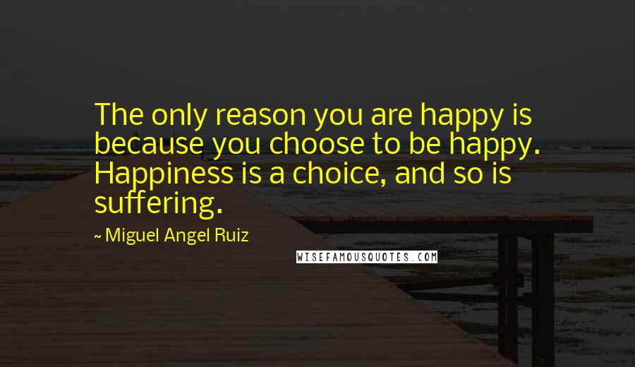 Miguel Angel Ruiz Quotes: The only reason you are happy is because you choose to be happy. Happiness is a choice, and so is suffering.
