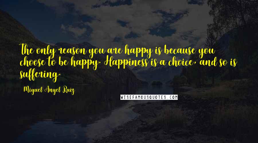 Miguel Angel Ruiz Quotes: The only reason you are happy is because you choose to be happy. Happiness is a choice, and so is suffering.