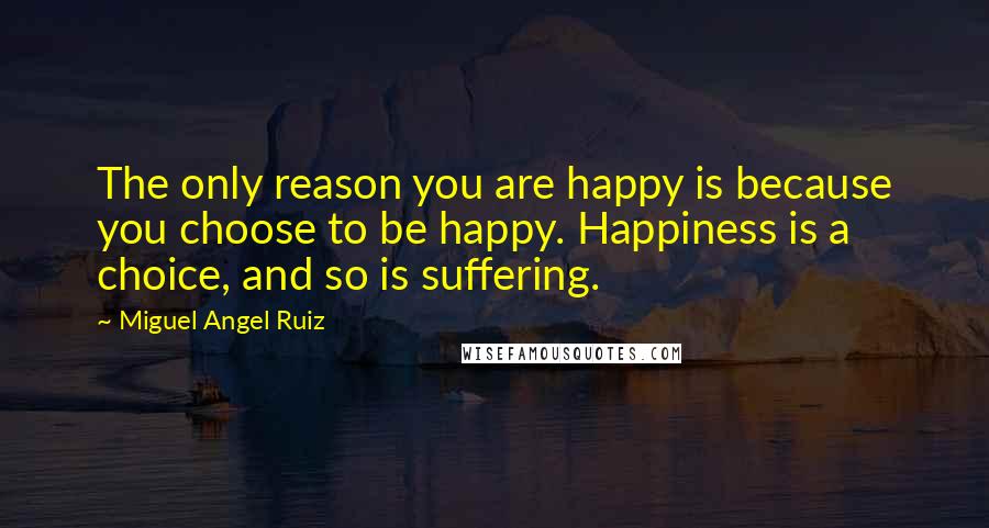 Miguel Angel Ruiz Quotes: The only reason you are happy is because you choose to be happy. Happiness is a choice, and so is suffering.