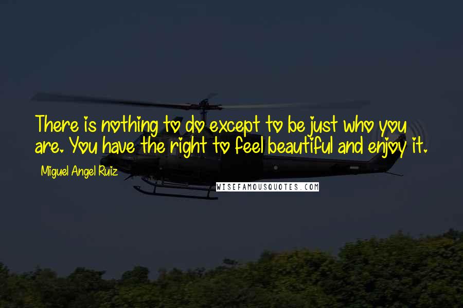 Miguel Angel Ruiz Quotes: There is nothing to do except to be just who you are. You have the right to feel beautiful and enjoy it.