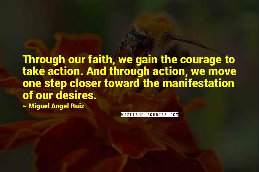 Miguel Angel Ruiz Quotes: Through our faith, we gain the courage to take action. And through action, we move one step closer toward the manifestation of our desires.