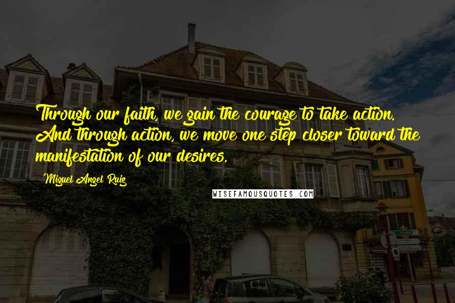 Miguel Angel Ruiz Quotes: Through our faith, we gain the courage to take action. And through action, we move one step closer toward the manifestation of our desires.