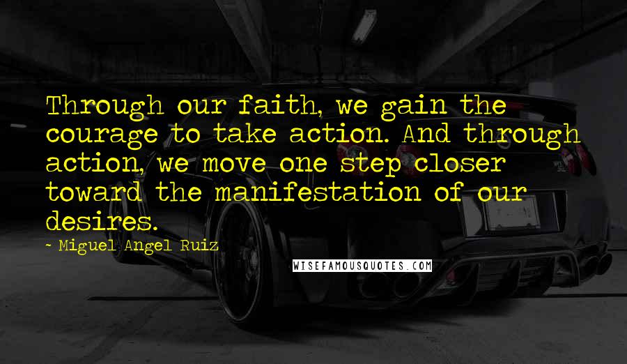 Miguel Angel Ruiz Quotes: Through our faith, we gain the courage to take action. And through action, we move one step closer toward the manifestation of our desires.