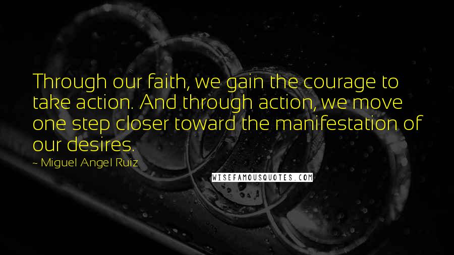 Miguel Angel Ruiz Quotes: Through our faith, we gain the courage to take action. And through action, we move one step closer toward the manifestation of our desires.