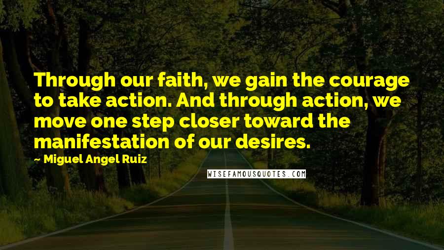 Miguel Angel Ruiz Quotes: Through our faith, we gain the courage to take action. And through action, we move one step closer toward the manifestation of our desires.