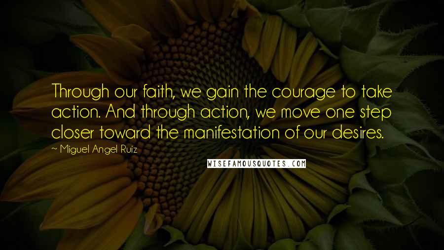 Miguel Angel Ruiz Quotes: Through our faith, we gain the courage to take action. And through action, we move one step closer toward the manifestation of our desires.