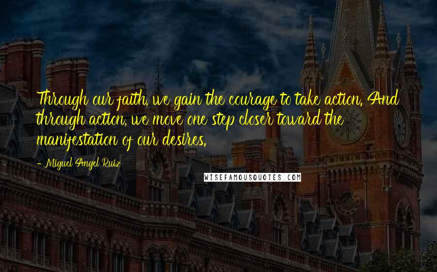Miguel Angel Ruiz Quotes: Through our faith, we gain the courage to take action. And through action, we move one step closer toward the manifestation of our desires.