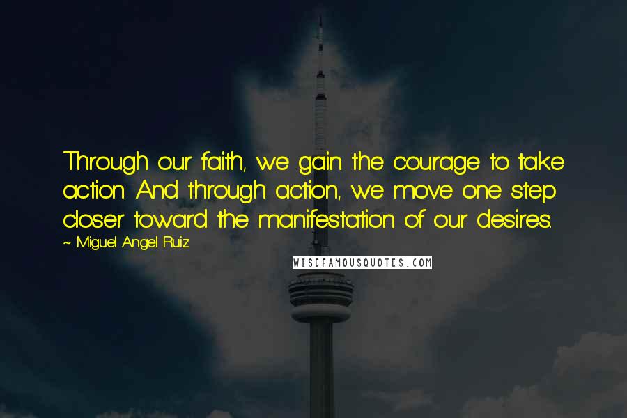 Miguel Angel Ruiz Quotes: Through our faith, we gain the courage to take action. And through action, we move one step closer toward the manifestation of our desires.