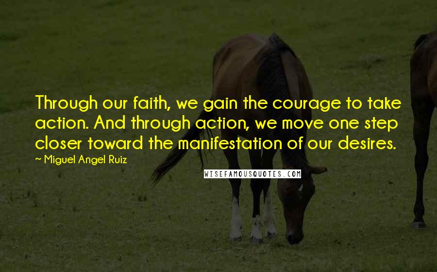 Miguel Angel Ruiz Quotes: Through our faith, we gain the courage to take action. And through action, we move one step closer toward the manifestation of our desires.