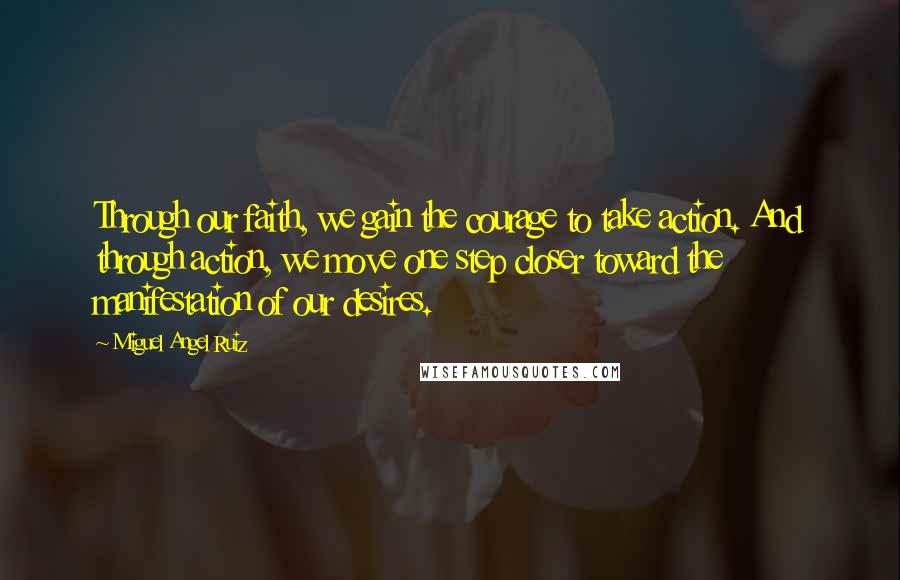 Miguel Angel Ruiz Quotes: Through our faith, we gain the courage to take action. And through action, we move one step closer toward the manifestation of our desires.