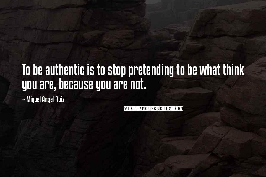 Miguel Angel Ruiz Quotes: To be authentic is to stop pretending to be what think you are, because you are not.