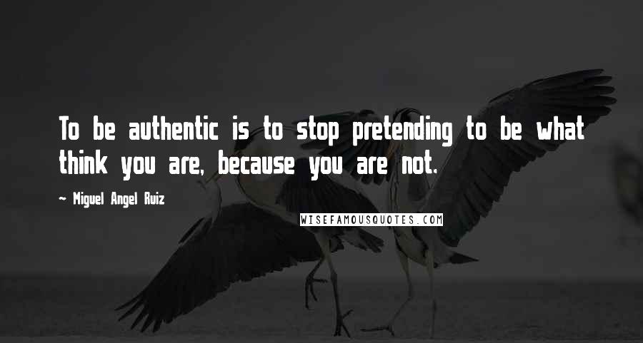 Miguel Angel Ruiz Quotes: To be authentic is to stop pretending to be what think you are, because you are not.