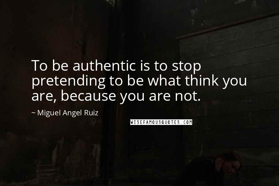 Miguel Angel Ruiz Quotes: To be authentic is to stop pretending to be what think you are, because you are not.