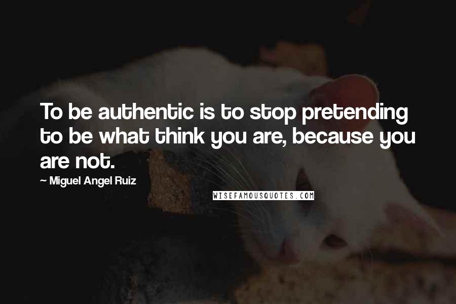 Miguel Angel Ruiz Quotes: To be authentic is to stop pretending to be what think you are, because you are not.