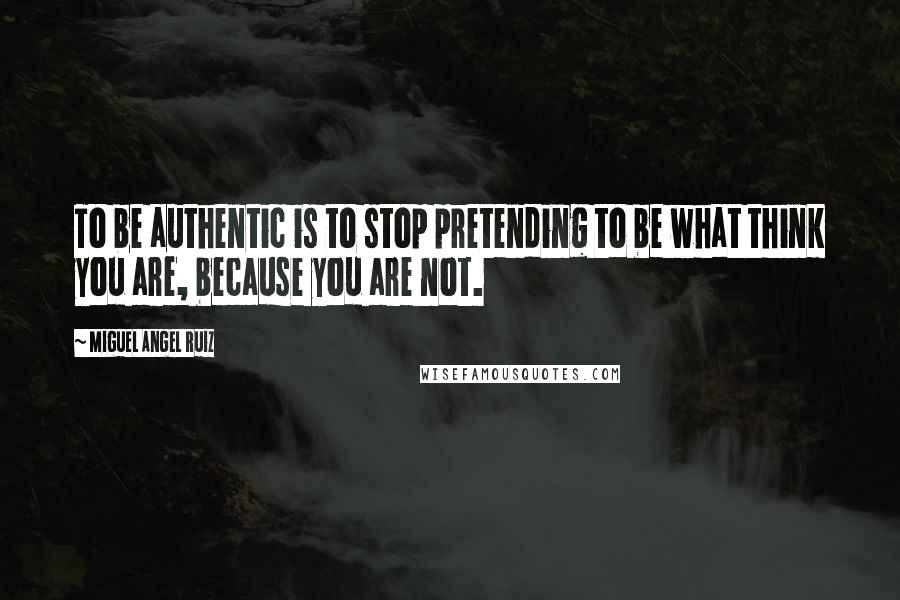 Miguel Angel Ruiz Quotes: To be authentic is to stop pretending to be what think you are, because you are not.